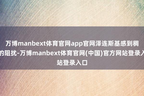 万博manbext体育官网app官网泽连斯基感到稠密的阻扰-万博manbext体育官网(中国)官方网站登录入口