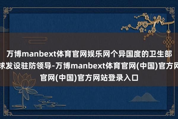 万博manbext体育官网娱乐网个异国度的卫生部门对本国寰球发设驻防领导-万博manbext体育官网(中国)官方网站登录入口