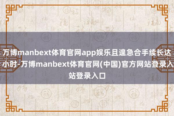 万博manbext体育官网app娱乐且遑急合手续长达 9 小时-万博manbext体育官网(中国)官方网站登录入口