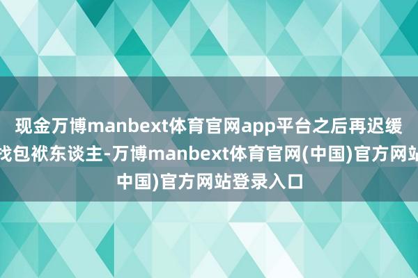 现金万博manbext体育官网app平台之后再迟缓查原因、找包袱东谈主-万博manbext体育官网(中国)官方网站登录入口
