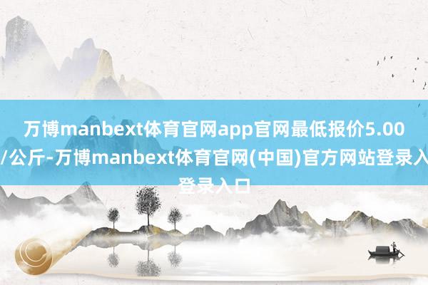 万博manbext体育官网app官网最低报价5.00元/公斤-万博manbext体育官网(中国)官方网站登录入口