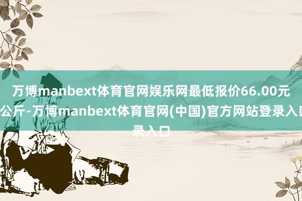 万博manbext体育官网娱乐网最低报价66.00元/公斤-万博manbext体育官网(中国)官方网站登录入口