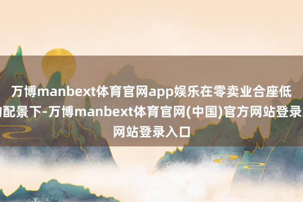 万博manbext体育官网app娱乐在零卖业合座低迷的配景下-万博manbext体育官网(中国)官方网站登录入口