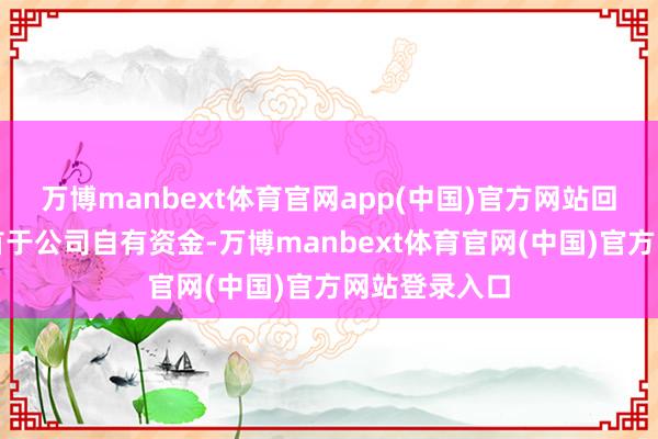 万博manbext体育官网app(中国)官方网站回购资金将起首于公司自有资金-万博manbext体育官网(中国)官方网站登录入口