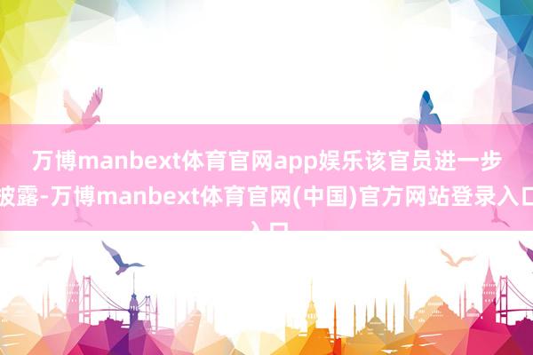 万博manbext体育官网app娱乐 该官员进一步披露-万博manbext体育官网(中国)官方网站登录入口