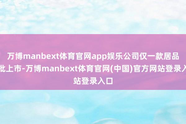 万博manbext体育官网app娱乐公司仅一款居品获批上市-万博manbext体育官网(中国)官方网站登录入口