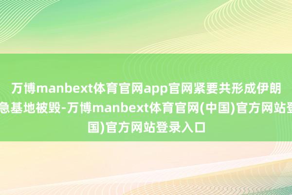 万博manbext体育官网app官网紧要共形成伊朗55个救急基地被毁-万博manbext体育官网(中国)官方网站登录入口