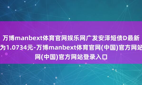万博manbext体育官网娱乐网广发安泽短债D最新单元净值为1.0734元-万博manbext体育官网(中国)官方网站登录入口