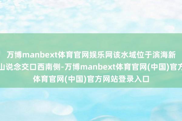 万博manbext体育官网娱乐网该水域位于滨海新区厦路途与尧山说念交口西南侧-万博manbext体育官网(中国)官方网站登录入口