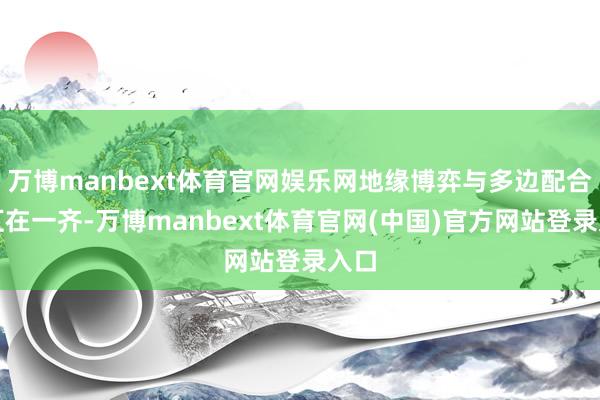 万博manbext体育官网娱乐网地缘博弈与多边配合交汇在一齐-万博manbext体育官网(中国)官方网站登录入口