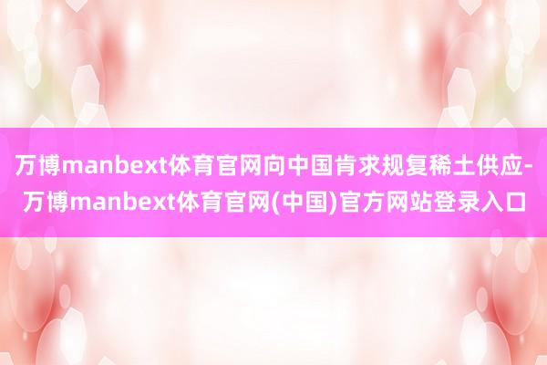 万博manbext体育官网向中国肯求规复稀土供应-万博manbext体育官网(中国)官方网站登录入口
