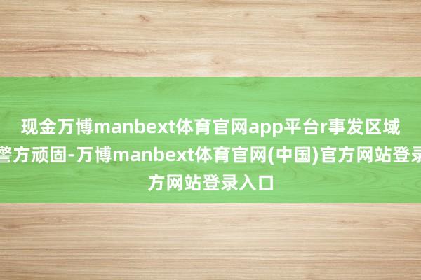现金万博manbext体育官网app平台r事发区域已被警方顽固-万博manbext体育官网(中国)官方网站登录入口