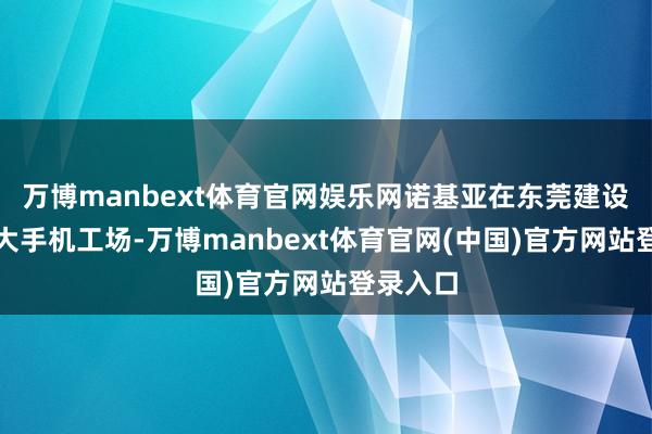 万博manbext体育官网娱乐网诺基亚在东莞建设全球最大手机工场-万博manbext体育官网(中国)官方网站登录入口