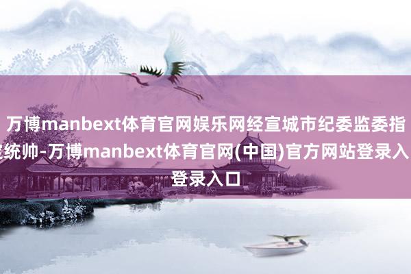 万博manbext体育官网娱乐网经宣城市纪委监委指定统帅-万博manbext体育官网(中国)官方网站登录入口