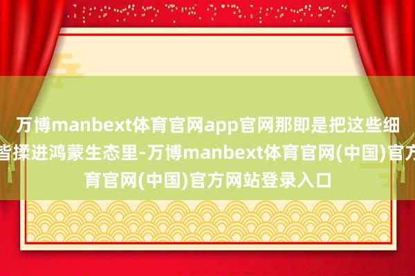 万博manbext体育官网app官网那即是把这些细碎的小功能一皆揉进鸿蒙生态里-万博manbext体育官网(中国)官方网站登录入口