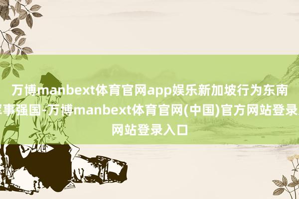 万博manbext体育官网app娱乐新加坡行为东南亚军事强国-万博manbext体育官网(中国)官方网站登录入口