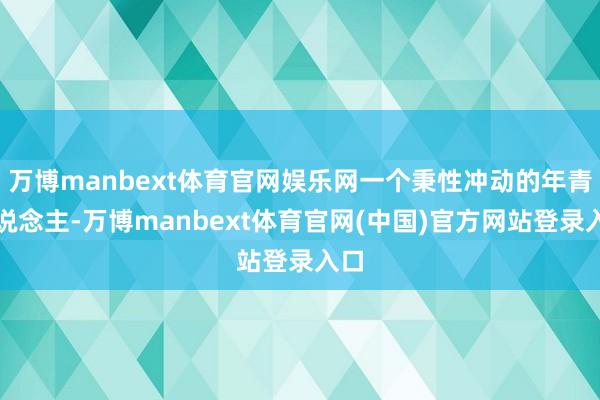 万博manbext体育官网娱乐网一个秉性冲动的年青东说念主-万博manbext体育官网(中国)官方网站登录入口