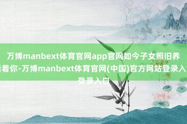 万博manbext体育官网app官网如今子女照旧养活着你-万博manbext体育官网(中国)官方网站登录入口