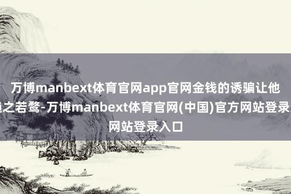 万博manbext体育官网app官网金钱的诱骗让他们趋之若鹜-万博manbext体育官网(中国)官方网站登录入口