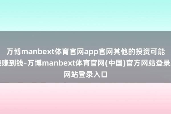 万博manbext体育官网app官网其他的投资可能还能赚到钱-万博manbext体育官网(中国)官方网站登录入口