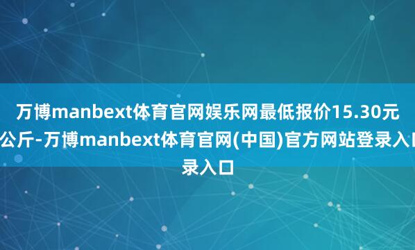 万博manbext体育官网娱乐网最低报价15.30元/公斤-万博manbext体育官网(中国)官方网站登录入口