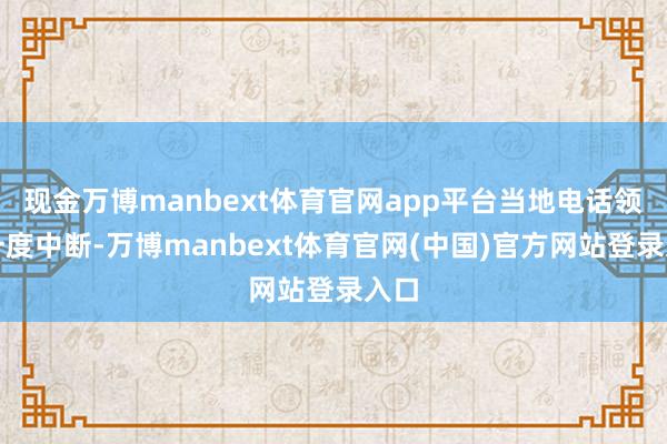 现金万博manbext体育官网app平台当地电话领悟一度中断-万博manbext体育官网(中国)官方网站登录入口