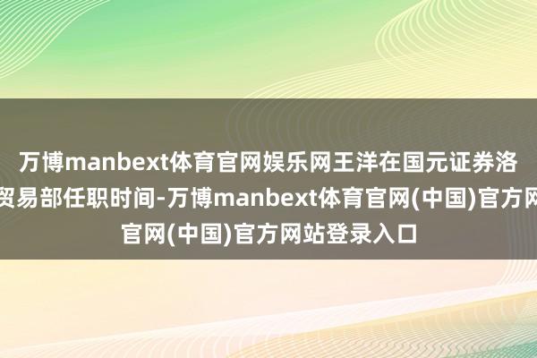 万博manbext体育官网娱乐网王洋在国元证券洛阳滨河南路贸易部任职时间-万博manbext体育官网(中国)官方网站登录入口