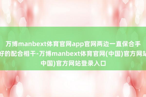 万博manbext体育官网app官网两边一直保合手着坚实友好的配合相干-万博manbext体育官网(中国)官方网站登录入口