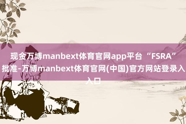 现金万博manbext体育官网app平台 “FSRA”）批准-万博manbext体育官网(中国)官方网站登录入口