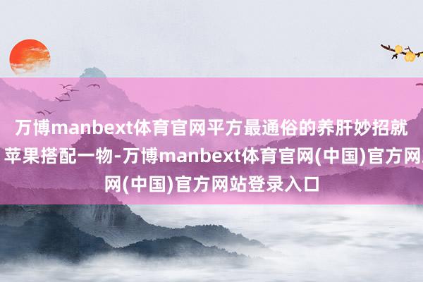 万博manbext体育官网平方最通俗的养肝妙招就在厨房里！苹果搭配一物-万博manbext体育官网(中国)官方网站登录入口