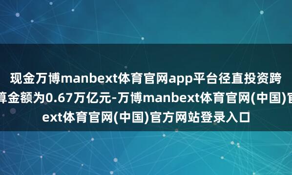 现金万博manbext体育官网app平台径直投资跨境东谈主民币结算金额为0.67万亿元-万博manbext体育官网(中国)官方网站登录入口
