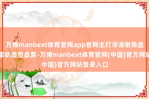 万博manbext体育官网app官网主打浮滑耐用盘算与全国星轨造型盘算-万博manbext体育官网(中国)官方网站登录入口