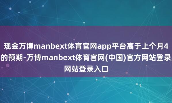 现金万博manbext体育官网app平台高于上个月4.1%的预期-万博manbext体育官网(中国)官方网站登录入口