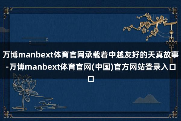 万博manbext体育官网承载着中越友好的天真故事-万博manbext体育官网(中国)官方网站登录入口