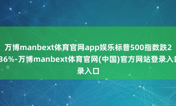 万博manbext体育官网app娱乐标普500指数跌2.36%-万博manbext体育官网(中国)官方网站登录入口
