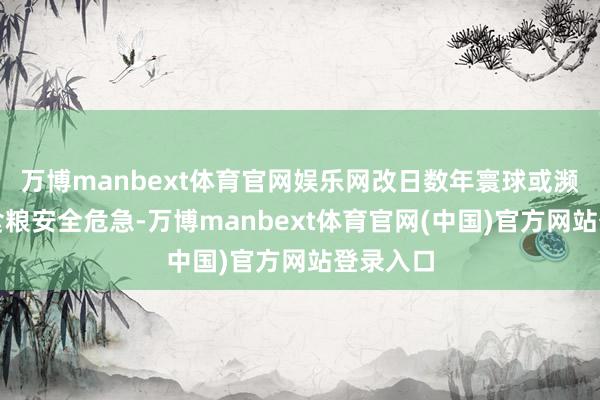 万博manbext体育官网娱乐网改日数年寰球或濒临严重食粮安全危急-万博manbext体育官网(中国)官方网站登录入口