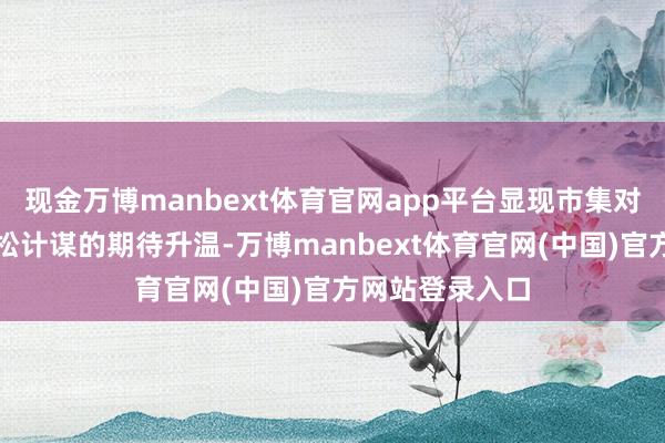 现金万博manbext体育官网app平台显现市集对好意思联储宽松计谋的期待升温-万博manbext体育官网(中国)官方网站登录入口