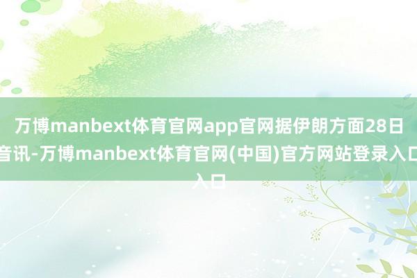 万博manbext体育官网app官网据伊朗方面28日音讯-万博manbext体育官网(中国)官方网站登录入口