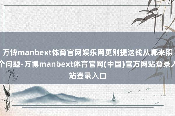 万博manbext体育官网娱乐网更别提这钱从哪来照旧个问题-万博manbext体育官网(中国)官方网站登录入口