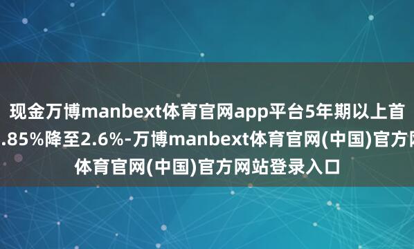 现金万博manbext体育官网app平台5年期以上首套房利率由2.85%降至2.6%-万博manbext体育官网(中国)官方网站登录入口