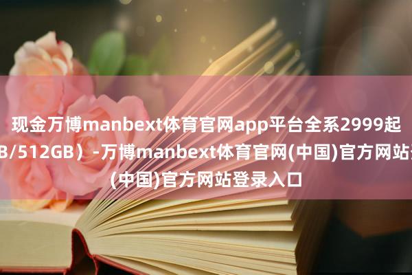 现金万博manbext体育官网app平台全系2999起（256GB/512GB）-万博manbext体育官网(中国)官方网站登录入口