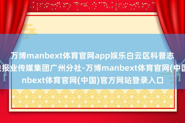 万博manbext体育官网app娱乐白云区科普志愿就业总队采集南边报业传媒集团广州分社-万博manbext体育官网(中国)官方网站登录入口