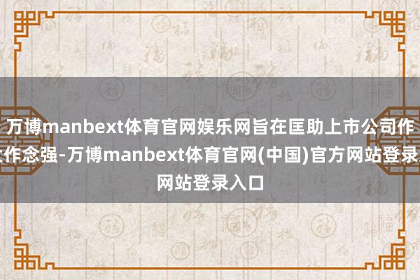 万博manbext体育官网娱乐网旨在匡助上市公司作念大作念强-万博manbext体育官网(中国)官方网站登录入口