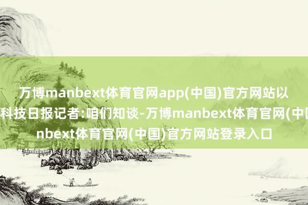 万博manbext体育官网app(中国)官方网站以下为干系本体实录：科技日报记者:咱们知谈-万博manbext体育官网(中国)官方网站登录入口