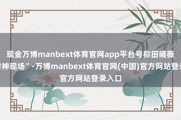 现金万博manbext体育官网app平台号称田曦薇的“封神现场”-万博manbext体育官网(中国)官方网站登录入口