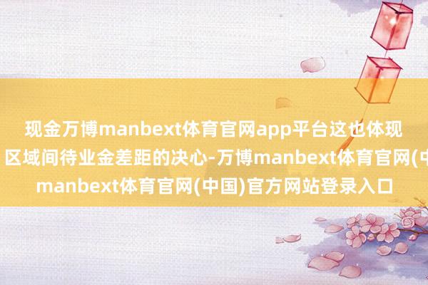现金万博manbext体育官网app平台这也体现了政府关于收缩城乡、区域间待业金差距的决心-万博manbext体育官网(中国)官方网站登录入口