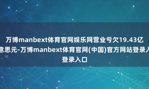 万博manbext体育官网娱乐网营业亏欠19.43亿好意思元-万博manbext体育官网(中国)官方网站登录入口