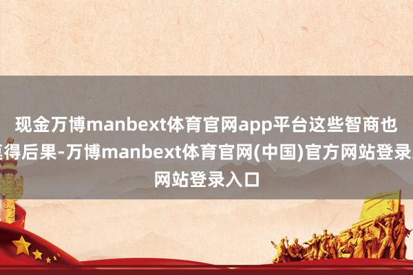 现金万博manbext体育官网app平台这些智商也齐莫得后果-万博manbext体育官网(中国)官方网站登录入口