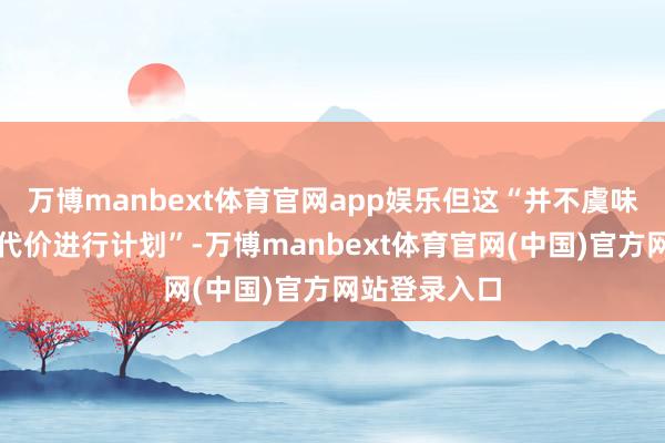 万博manbext体育官网app娱乐但这“并不虞味着不吝一切代价进行计划”-万博manbext体育官网(中国)官方网站登录入口