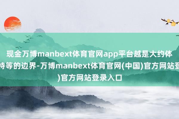 现金万博manbext体育官网app平台越是大约体现技艺特等的边界-万博manbext体育官网(中国)官方网站登录入口